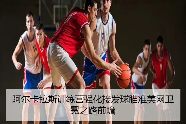 阿尔卡拉斯训练营强化接发球瞄准美网卫冕之路前瞻