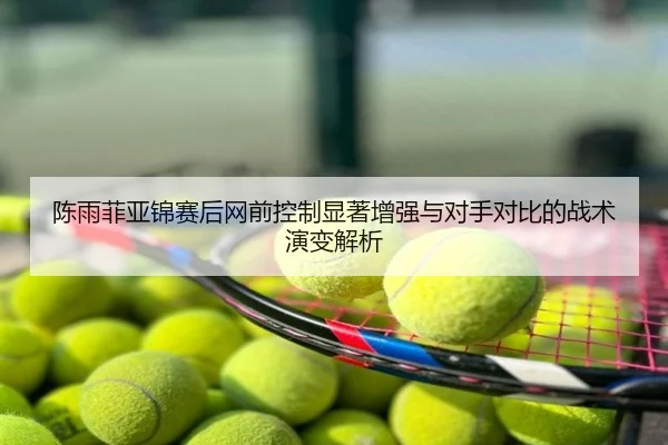 陈雨菲亚锦赛后网前控制显著增强与对手对比的战术演变解析