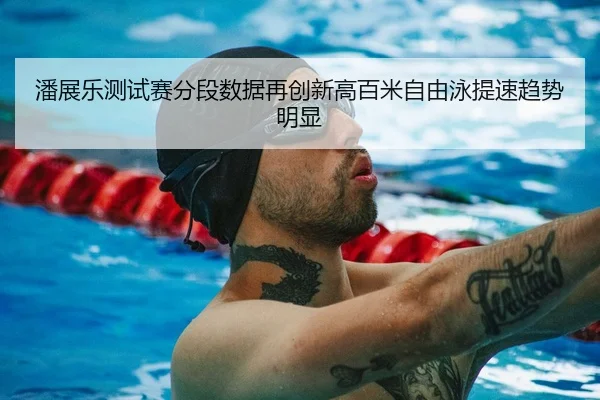潘展乐测试赛分段数据再创新高百米自由泳提速趋势明显