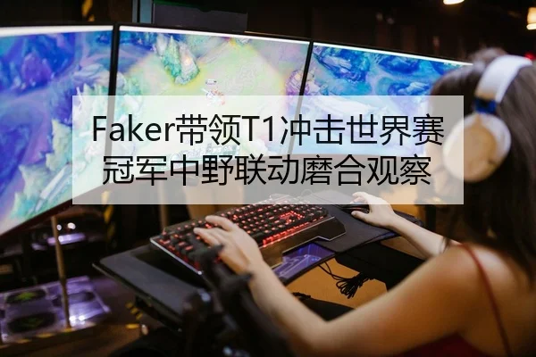 Faker带领T1冲击世界赛冠军中野联动磨合观察