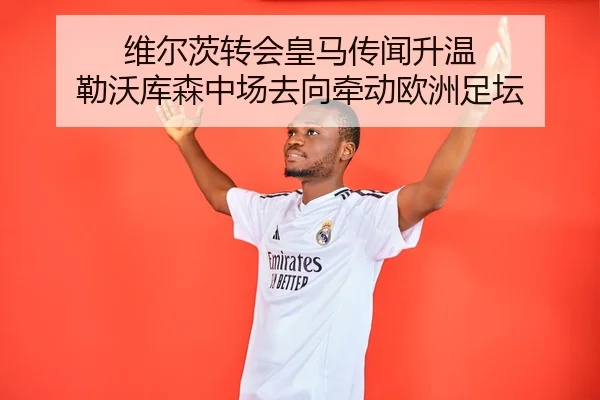 维尔茨转会皇马传闻升温 勒沃库森中场去向牵动欧洲足坛
