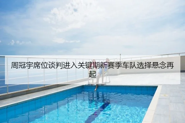 周冠宇席位谈判进入关键期新赛季车队选择悬念再起