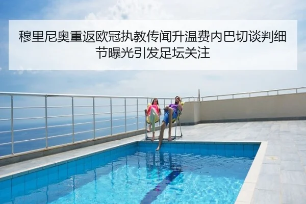 穆里尼奥重返欧冠执教传闻升温费内巴切谈判细节曝光引发足坛关注